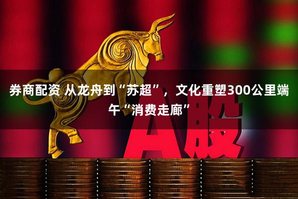 券商配资 从龙舟到“苏超”，文化重塑300公里端午“消费走廊”