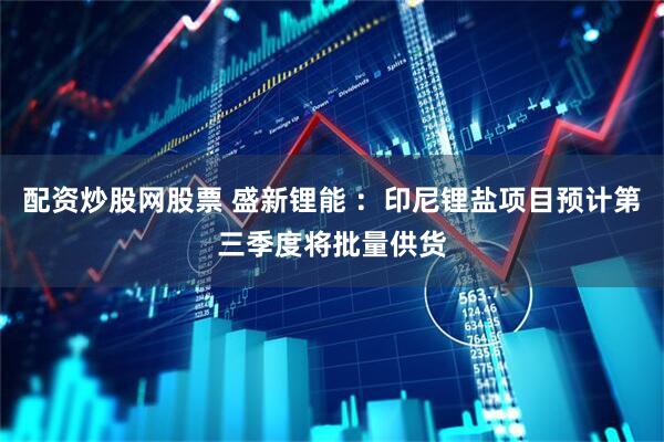 配资炒股网股票 盛新锂能 ：印尼锂盐项目预计第三季度将批量供货