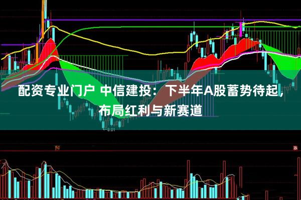配资专业门户 中信建投：下半年A股蓄势待起，布局红利与新赛道