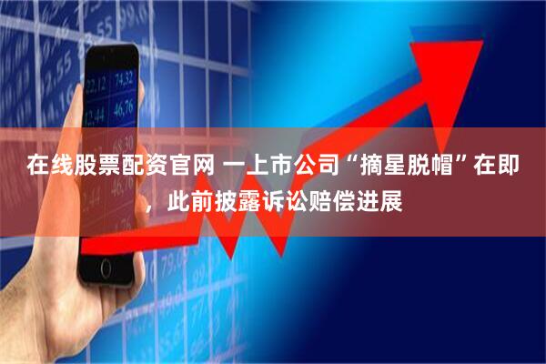 在线股票配资官网 一上市公司“摘星脱帽”在即，此前披露诉讼赔偿进展