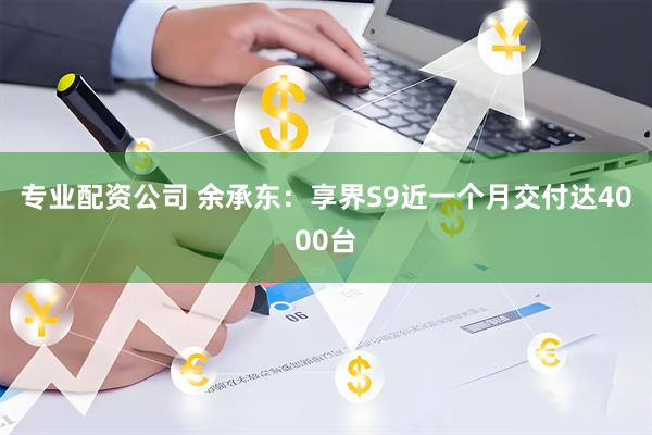 专业配资公司 余承东：享界S9近一个月交付达4000台
