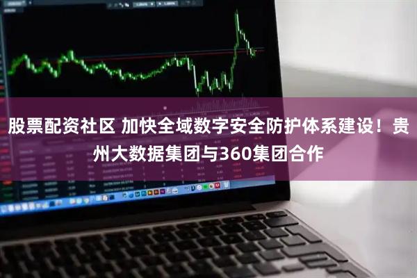 股票配资社区 加快全域数字安全防护体系建设！贵州大数据集团与360集团合作