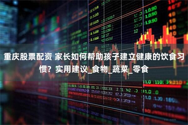 重庆股票配资 家长如何帮助孩子建立健康的饮食习惯？实用建议_食物_蔬菜_零食
