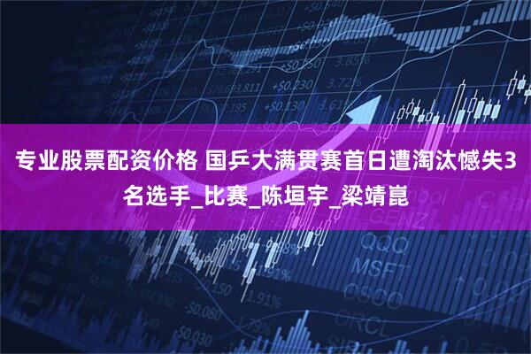 专业股票配资价格 国乒大满贯赛首日遭淘汰憾失3名选手_比赛_陈垣宇_梁靖崑