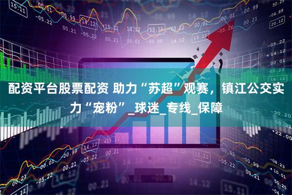 配资平台股票配资 助力“苏超”观赛，镇江公交实力“宠粉”_球迷_专线_保障