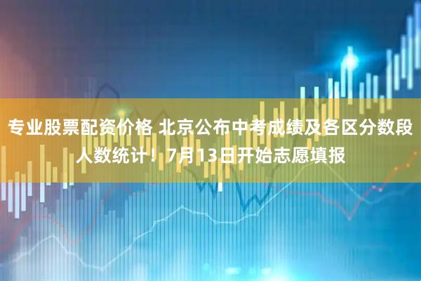 专业股票配资价格 北京公布中考成绩及各区分数段人数统计！7月13日开始志愿填报