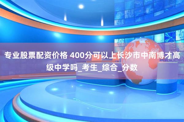 专业股票配资价格 400分可以上长沙市中南博才高级中学吗_考生_综合_分数