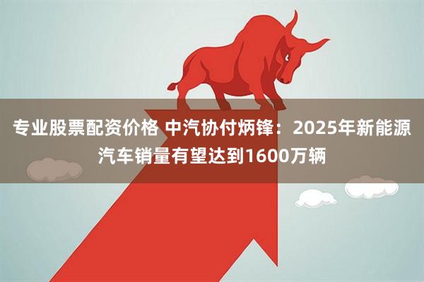专业股票配资价格 中汽协付炳锋：2025年新能源汽车销量有望达到1600万辆