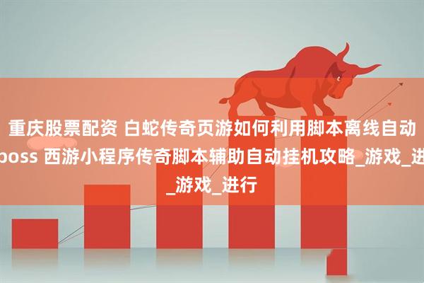 重庆股票配资 白蛇传奇页游如何利用脚本离线自动刷boss 西游小程序传奇脚本辅助自动挂机攻略_游戏_进行