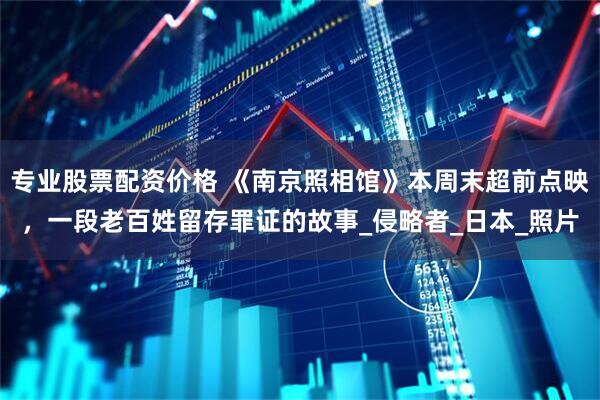 专业股票配资价格 《南京照相馆》本周末超前点映，一段老百姓留存罪证的故事_侵略者_日本_照片