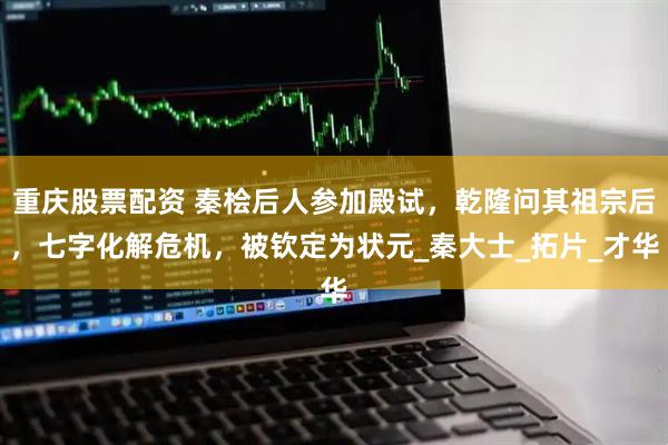 重庆股票配资 秦桧后人参加殿试，乾隆问其祖宗后，七字化解危机，被钦定为状元_秦大士_拓片_才华