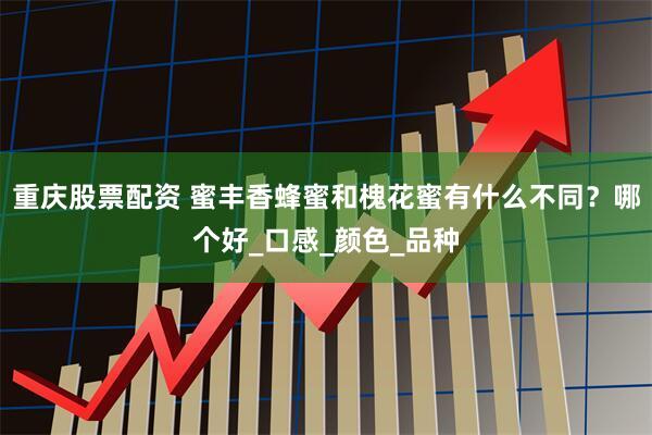 重庆股票配资 蜜丰香蜂蜜和槐花蜜有什么不同？哪个好_口感_颜色_品种