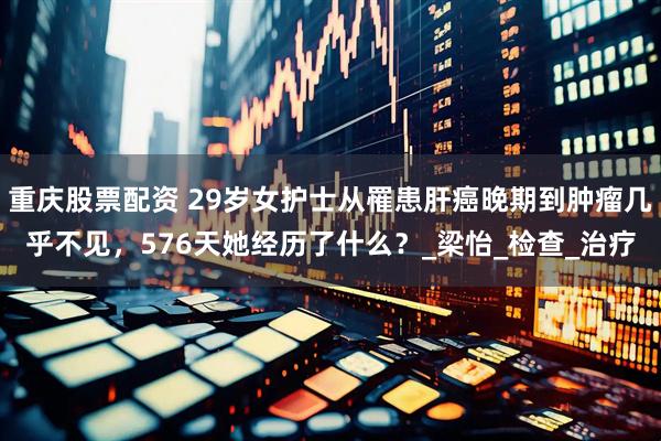 重庆股票配资 29岁女护士从罹患肝癌晚期到肿瘤几乎不见，576天她经历了什么？_梁怡_检查_治疗