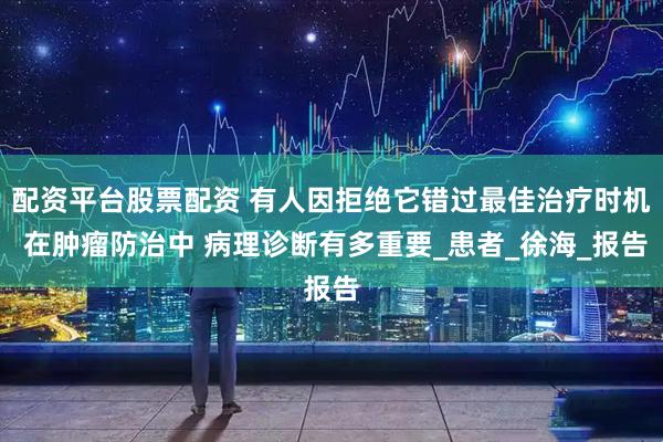 配资平台股票配资 有人因拒绝它错过最佳治疗时机 在肿瘤防治中 病理诊断有多重要_患者_徐海_报告