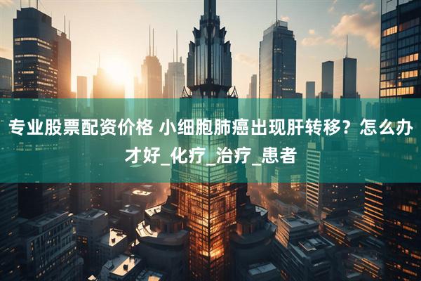 专业股票配资价格 小细胞肺癌出现肝转移？怎么办才好_化疗_治疗_患者