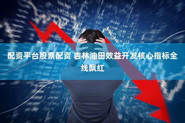 配资平台股票配资 吉林油田效益开发核心指标全线飘红