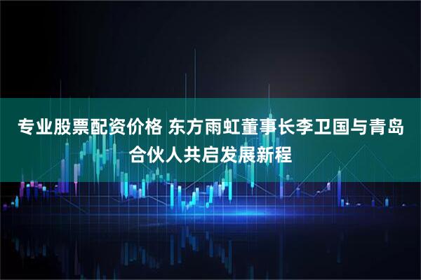 专业股票配资价格 东方雨虹董事长李卫国与青岛合伙人共启发展新程