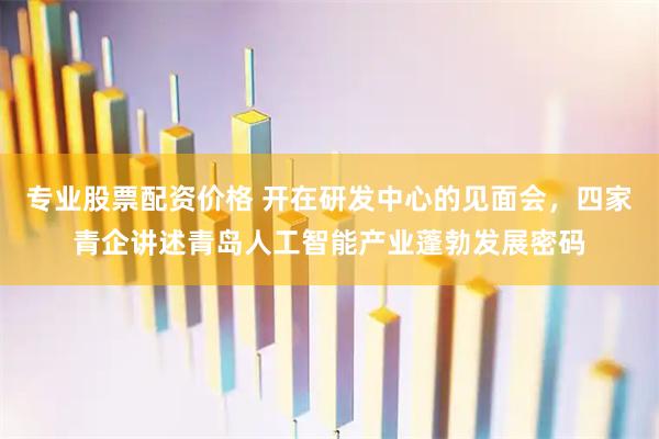 专业股票配资价格 开在研发中心的见面会，四家青企讲述青岛人工智能产业蓬勃发展密码