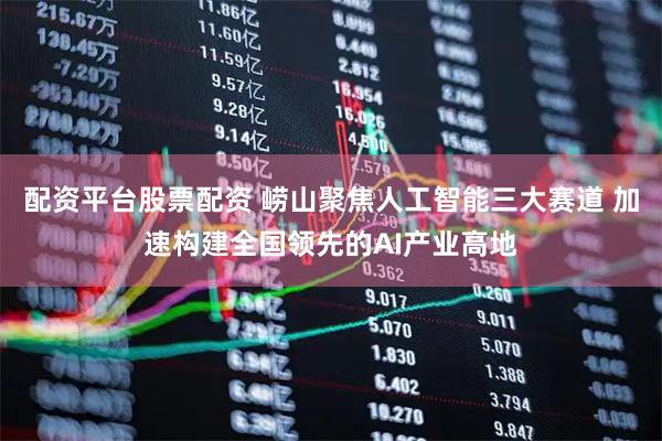 配资平台股票配资 崂山聚焦人工智能三大赛道 加速构建全国领先的AI产业高地