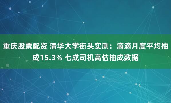 重庆股票配资 清华大学街头实测：滴滴月度平均抽成15.3% 七成司机高估抽成数据