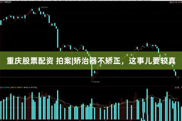 重庆股票配资 拍案|矫治器不矫正，这事儿要较真