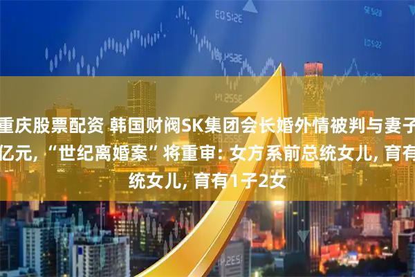 重庆股票配资 韩国财阀SK集团会长婚外情被判与妻子分割69亿元, “世纪离婚案”将重审: 女方系前总统女儿, 育有1子2女