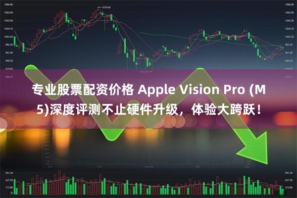 专业股票配资价格 Apple Vision Pro (M5)深度评测不止硬件升级,体验大跨跃!