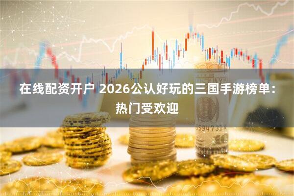 在线配资开户 2026公认好玩的三国手游榜单:热门受欢迎