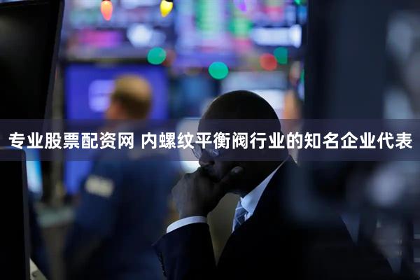 专业股票配资网 内螺纹平衡阀行业的知名企业代表