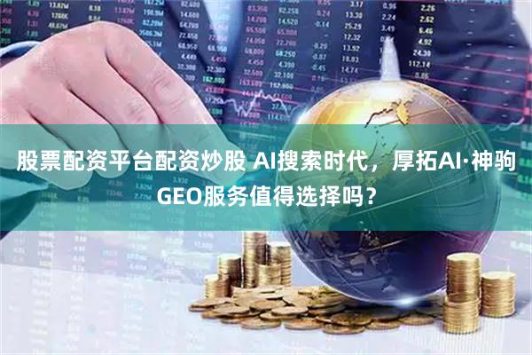 股票配资平台配资炒股 AI搜索时代，厚拓AI·神驹GEO服务值得选择吗？