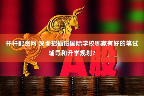 杆杆配资网 深圳招插班国际学校哪家有好的笔试辅导和升学规划？