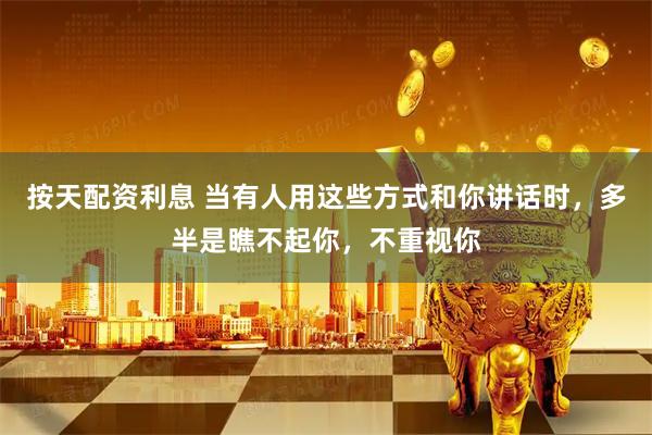 按天配资利息 当有人用这些方式和你讲话时，多半是瞧不起你，不重视你