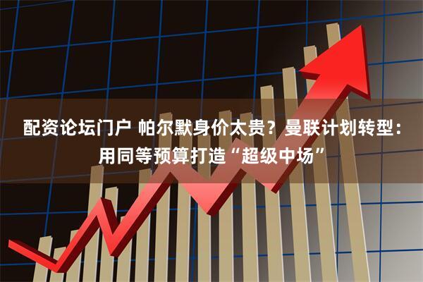 配资论坛门户 帕尔默身价太贵？曼联计划转型：用同等预算打造“超级中场”