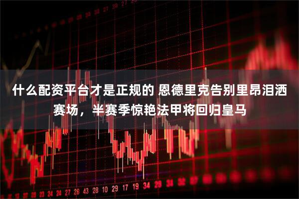什么配资平台才是正规的 恩德里克告别里昂泪洒赛场，半赛季惊艳法甲将回归皇马