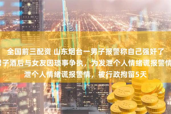 全国前三配资 山东烟台一男子报警称自己强奸了女友，警方：该男子酒后与女友因琐事争执，为发泄个人情绪谎报警情，被行政拘留5天