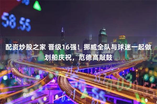 配资炒股之家 晋级16强！挪威全队与球迷一起做划船庆祝，厄德高敲鼓