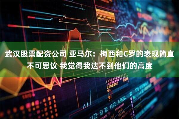 武汉股票配资公司 亚马尔：梅西和C罗的表现简直不可思议 我觉得我达不到他们的高度
