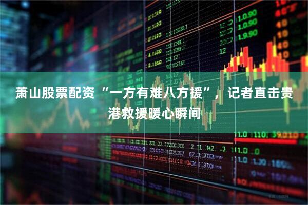 萧山股票配资 “一方有难八方援”，记者直击贵港救援暖心瞬间
