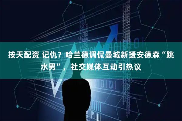 按天配资 记仇？哈兰德调侃曼城新援安德森“跳水男”，社交媒体互动引热议