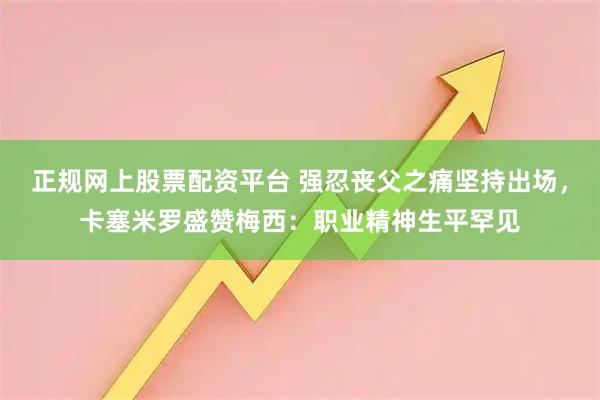 正规网上股票配资平台 强忍丧父之痛坚持出场，卡塞米罗盛赞梅西：职业精神生平罕见