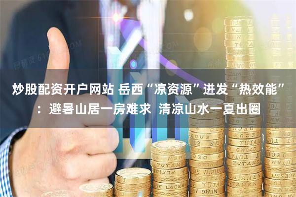 炒股配资开户网站 岳西“凉资源”迸发“热效能”：避暑山居一房难求  清凉山水一夏出圈