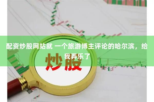 配资炒股网站就 一个旅游博主评论的哈尔滨，给我弄乐了